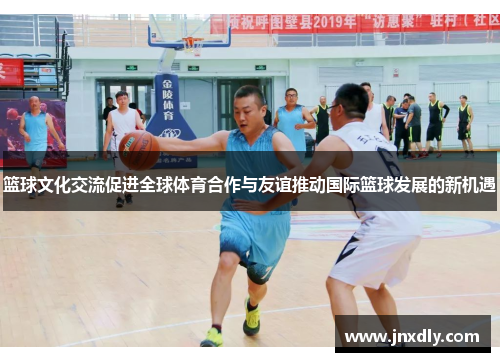 篮球文化交流促进全球体育合作与友谊推动国际篮球发展的新机遇