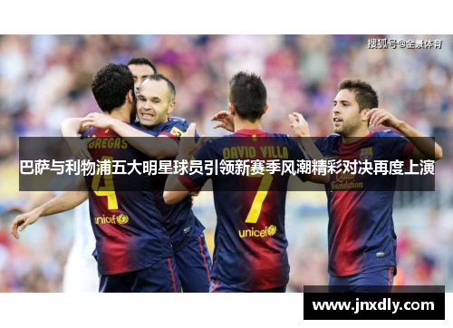 巴萨与利物浦五大明星球员引领新赛季风潮精彩对决再度上演