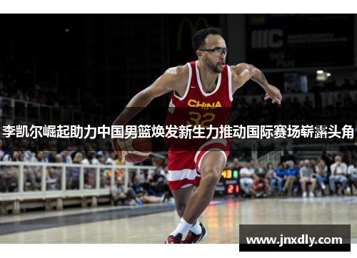 李凯尔崛起助力中国男篮焕发新生力推动国际赛场崭露头角