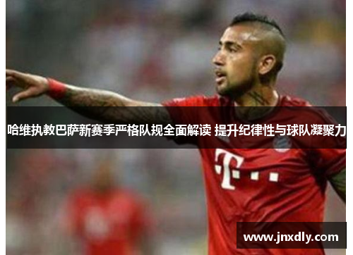 哈维执教巴萨新赛季严格队规全面解读 提升纪律性与球队凝聚力