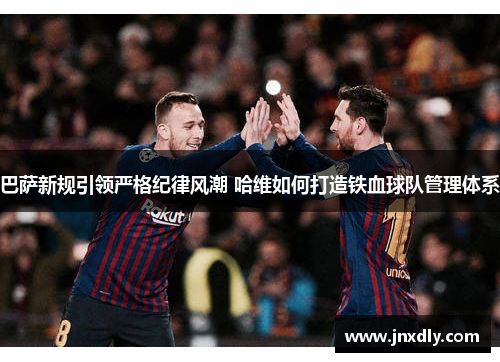 巴萨新规引领严格纪律风潮 哈维如何打造铁血球队管理体系
