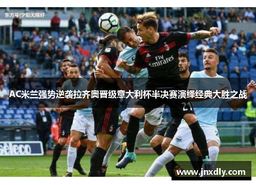 AC米兰强势逆袭拉齐奥晋级意大利杯半决赛演绎经典大胜之战