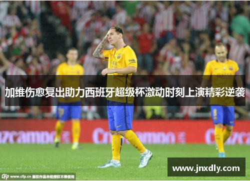 加维伤愈复出助力西班牙超级杯激动时刻上演精彩逆袭