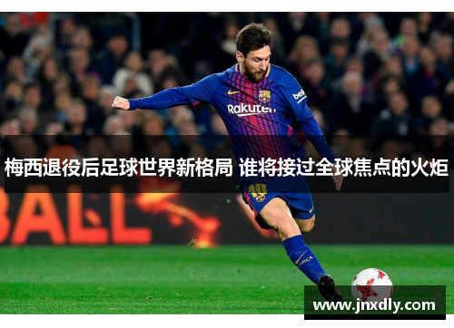 梅西退役后足球世界新格局 谁将接过全球焦点的火炬