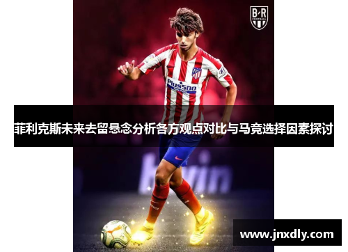 菲利克斯未来去留悬念分析各方观点对比与马竞选择因素探讨