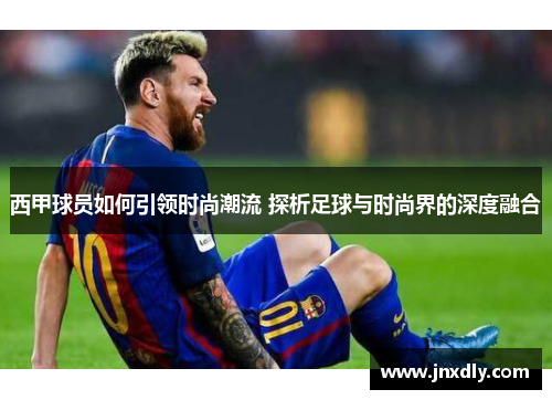 西甲球员如何引领时尚潮流 探析足球与时尚界的深度融合