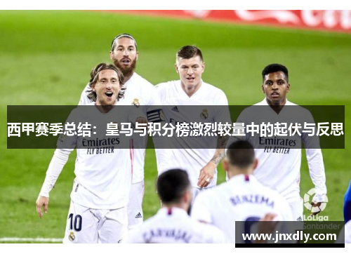 西甲赛季总结：皇马与积分榜激烈较量中的起伏与反思