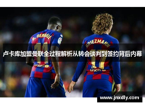 卢卡库加盟曼联全过程解析从转会谈判到签约背后内幕