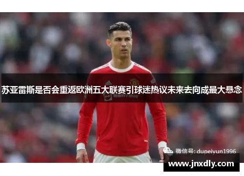 苏亚雷斯是否会重返欧洲五大联赛引球迷热议未来去向成最大悬念