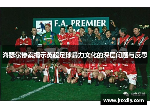 海瑟尔惨案揭示英超足球暴力文化的深层问题与反思