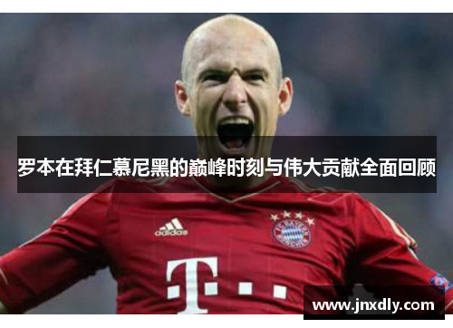 罗本在拜仁慕尼黑的巅峰时刻与伟大贡献全面回顾 罗本在拜仁慕尼黑的巅峰时刻与伟大贡献全面回顾